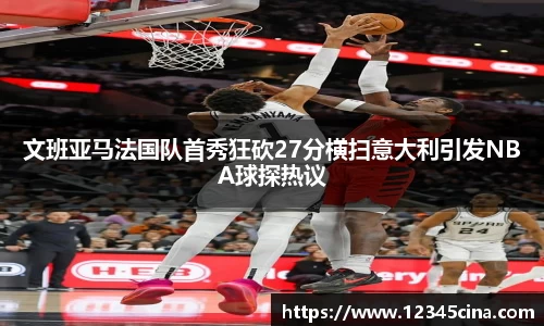 文班亚马法国队首秀狂砍27分横扫意大利引发NBA球探热议